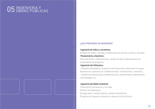 GENIERÍAINGENIERÍAINGENIERÍAINGENIERÍAINGENIERÍAINGENIERÍAINGENIERÍAINGENIERÍAINGENIERÍA
INGENIERIA Y
OBRAS PÚBLICAS05
5.1
¿QUE OFRECEMOS EN INGENIERÍA?
·Ingeniería de tráfico y carreteras;
Estudios de tráfico, trazados, modificación de carriles, accesos, rotondas.
·Planeamiento urbanístico:
Sectorizaciones, urbanizaciones, campos de golf, planeamientos de
urbanización de polígonos.
·Ingeniería del Hidraulica:
- Estudios hidrológicos, proyectos internacionales, depuración de agua,
desalización, gestiones en confederaciones, tramitaciones, convenios...
- Asistencias técnicas para confederaciones, ayuntamientos, diputaciones,
comunidades, etc.
·Ingeniería del Medio Ambiente:
Tratamientos de basuras y reciclaje,
Gestión de ecoparques,
Energía solar, huertas solares, plantas fotovoltáicas.
Proyectos de impacto ambiental, ordenacion del territorio.
 