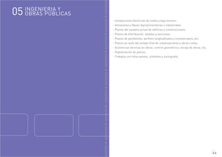 GENIERÍAINGENIERÍAINGENIERÍAINGENIERÍAINGENIERÍAINGENIERÍAINGENIERÍAINGENIERÍAINGENIERÍA
5.4
- Instalaciones electricas de media y baja tensión.
- Almacenes y Naves Agroalimentarias e industriales.
- Planos del estados actual de edificios y construcciones.
- Planos de distribución, alzados y secciones
- Planos de pendientes, perfiles longitudinales y transversales, etc.
- Planos as-built del estado final de urbanizaciones y obras civiles.
- Asistencias técnicas en obras, control geométrico, encaje de obras, etc.
- Digitalización de planos.
- Trabajos con fotos aereas, ortofotos y cartografia
INGENIERIA Y
OBRAS PÚBLICAS05
 