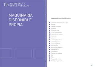 GENIERÍAINGENIERÍAINGENIERÍAINGENIERÍAINGENIERÍAINGENIERÍAINGENIERÍAINGENIERÍAINGENIERÍA
MAQUINARIA
DISPONIBLE
PROPIA
5.7
MAQUINARIA DISPONIBLE PROPIA
Camiones centauros con 3 ejes.
Bañeras.
Cabezas tractoras.
Góndolas.
Camiones grúa.
Porta contenedores.
Giratorias con ruedas.
Tractores.
Cisternas.
Carretilla elevadora.
Autohormigonera.
Palas cargadoras.
Palas mixtas.
Miniretroexcavadora.
Machacadora.
Trituradora.
Tractor con cadena.
Cat.
O&k.
Maquina de cribar.
Rodillo compactador.
INGENIERIA Y
OBRAS PÚBLICAS05
 