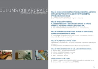 CULUMS COLABORADO ÁREA DE CONSULTARÍA ENERGÉTICA, EFICIENCIA ENERGÉTICA, AUDITORIAS
INSTALACIONES FOTOVOLTAICAS, ASESORAMIENTO ENERGÉTICO,
OPTIMIZACIÓN RECIBOS DE LUZ.
D. SANTIAGO MARTINEZ CARRILLO .Ingeniero Industrial
ÁREA DE CONSULTARÍA AMBIENTAL
PLANES DE INTEGRACIÓN Y RESTAURACIÓN, ESTUDIOS DE IMPACTO
AMBIENTAL, DIC, GESTIÓN AMBIENTAL EN LA OBRA CIVIL.
D. JOSE MANUEL MORENO ANGOSTO. Técnico en medioambiente.
AREA DE COORDINACION, INSPECCIONES TECNICAS DE EDIFICIOS( ITC),
SEGURIDAD Y COORDINACION DE OBRAS.
D. DAVID BERMEJO ARNALDOS. Arquitecto Técnico. Especialista en patología y
restauración. Coordinador en seguridad.
AREA DE DELINEACION, AUTOCAD, DISEÑO
DÑA. MARIA JESUS MARTINEZ ORTIGOSA. Delineante. Especialista en proyectos
edificacion.
FERNANDO GARCÍA REGERO. Delineante. Especialista en Obra Civil
AREA DE URBANISMO Y GESTION DE SUELO, ESTUDIOS ECONOMICOS.
D. MANUEL MATA. Abogado mercantilista
D. CARLOS HERMOSO. Abogado urbanista
D. ARTURO TRAPOTE. Ingeniero C.C.P.
Dª MAITE GARRIGOS . tecnico.
DISEÑO GRÁFICO Y PUBLICIDAD.
D. ROBERTO IGNACIO VILLEGAS DELGADO. Diplomado en publicidad por el
Centro español de nuevas profesiones (MADRID).
CURRICULUMS COLABORADORES
4
 