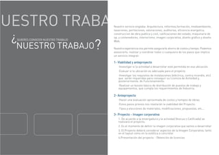UESTRO TRABA Nuestro servicio engloba: Arquitectura, reformas,formación, medioambiente,
tasaciones, peritaciones, valoraciones, auditorias, eficiencia energetica,
construccion de obra publica y civil, calificaciones del estado, maquinaria de
op, y contenedores, interiorismo, imagen corporativa, diseño gráfico y diseño
Web.
Nuestra experiencia nos permite asegurarle ahorro de costos y tiempo. Podemos
asesorarlo, realizar y coordinar todos o cualquiera de los pasos que implica
un servicio integral:
1- Viabilidad y anteproyecto
·Investigar si la actividad a desarrollar esté permitida en esa ubicación.
·Evaluar si la ubicación es adecuada para el proyecto
·Investigar los requisitos de instalaciones (eléctrica, contra incendio, etc)
que serán requeridas para conseguir su Licencia de Actividad y,
posteriormente, de Funcionamiento.
·Realizar un boceto básico de distribución de puestos de trabajo y
equipamientos, que cumpla los requerimientos de Industria.
2- Anteproyecto
·Hacer una evaluación aproximada de costos y tiempos de obras.
·Estos pasos previos nos revelarán la viabilidad del Proyecto.
·Tipos y elecciones de materiales, modificaciones, propuestas, etc...
3- Proyecto - Imagen corporativa
1. De acuerdo a la envergadura y la actividad (Inocua o Calificada) se
realizará el proyecto.
2. Es el momento de definir la imagen corporativa que vamos a desarrollar
3. El Proyecto deberá considerar aspectos de la Imagen Corporativa, tanto
en el layout como en la estética a concretar
4.Presentación del proyecto - Obtención de licencias
¿QUIERES CONOCER NUESTRO TRABAJO
NUESTRO TRABAJO?
 