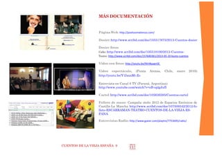 CUENTOS DE LA VIEJA ESPAÑA 9
MÁS DOCUMENTACIÓN
Página Web: http://joseluismatienzo.com/
Dosier:http://www.scribd.com/doc/105517675/2013-Cuentos-dosier
Dosier fotos:
Calle: http://www.scribd.com/doc/105518100/2012-Cuentos-
Teatro: http://www.scribd.com/doc/157640361/2013-05-10-busto-cuentos
Video con fotos:
 Fotos campaña de verano http://youtu.be/Nlrt8qapnSE
 Fotos monólogo (Colombia y Chile): http://youtu.be/CJqWtHPrKGo
Video espectáculo, (Punta Arenas, Chile, enero 2010):
 http://youtu.be/Y1IxxxMi-Zo
Entrevista en Canal 6 TV (Paraná, Argentina):
http://www.youtube.com/watch?v=zB-oplgJufI
Cartel:http://www.scribd.com/doc/105636595/Cuentos-cartel
Folleto de mano: Campaña otoño 2012 de Castilla-La Mancha
http://www.scribd.com/doc/107508542/2012-folleto-ESCARRAMAN-TEATRO-
CUENTOS-DE-LA-VIEJA-ESPANA
Prensa escrita, recopilación:
http://es.scribd.com/collections/3001777/Prensa
 