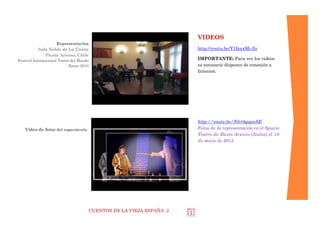 CUENTOS DE LA VIEJA ESPAÑA 2
ARGUMENTO
Versiones de uno o dos actores
Unos cómicos se presentan ante el público para
reivindicar que la Edad Media no era tan oscura y triste
como se piensa actualmente. Dicen que ellos sabían ser
felices aunque las circunstancias no eran tan favorables
como ahora, pero que la capacidad del hombre a
adaptarse a las distintas circunstancias ha sido, es y será
su gran virtud.
De hecho lo demuestran con fragmentos de textos clási-
cos entre los clásicos:
 Gonzalo de Berceo.
 Romancero.
 Poema de Mío Cid: Batallas de Castejón y de Alcocer
 Libro de Buen Amor: Exemplo de Pitas Payas,
Aristóteles dixo, Elogio a la mujer chiquita.
 El conde Lucanor, del infante don Juan Manuel: el
caso del mancebo que casó con mujer brava.
 Entremeses del siglo XVI.
Otros textos medievales y del renacimiento español.
Se repasan las actitudes y costumbres de los hombres y
mujeres de ambas épocas, dejando a la iniciativa del pú-
blico su cuestionamiento y elección.
El espectáculo busca educar y divertir con los clásicos
comparando las culturas de entonces y de ahora.
 