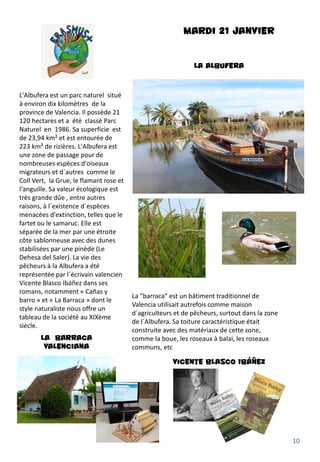 MARDI 21 JANVIER
LA ALBUFERA
L'Albufera est un parc naturel situé
à environ dix kilomètres de la
province de Valencia. Il possède 21
120 hectares et a été classé Parc
Naturel en 1986. Sa superficie est
de 23,94 km² et est entourée de
223 km² de rizières. L'Albufera est
une zone de passage pour de
nombreuses espèces d'oiseaux
migrateurs et d´autres comme le
Coll Vert, la Grue, le flamant rose et
l‘anguille. Sa valeur écologique est
très grande dûe , entre autres
raisons, à l´existence d´espèces
menacées d'extinction, telles que le
fartet ou le samaruc. Elle est
séparée de la mer par une étroite
côte sablonneuse avec des dunes
stabilisées par une pinède (Le
Dehesa del Saler). La vie des
pêcheurs à la Albufera a été
représentée par l´écrivain valencien
Vicente Blasco Ibáñez dans ses
romans, notamment « Cañas y
barro » et « La Barraca » dont le
style naturaliste nous offre un
tableau de la société au XIXème
siècle.
LA BARRACA
VALENCIANA
La “barraca” est un bâtiment traditionnel de
Valencia utilisait autrefois comme maison
d´agriculteurs et de pêcheurs, surtout dans la zone
de l´Albufera. Sa toiture caractéristique était
construite avec des matériaux de cette zone,
comme la boue, les roseaux à balai, les roseaux
communs, etc
Vicente Blasco Ibáñez
10
 