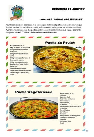 MERCREDI 22 JANVIER
CONCOURS “Paellas Unis en Europe”
Pour le concours des paellas on fera six équipes d´élèves et professeurs apprentis. Chaque
équipe, habillée du traditionnel tablier, cuisinera une paella guidée par le maître cuisinier.
Avant les manger, un jury d´experts décidera laquelle est la meilleure. L´équipe gagnante
remportera le Prix “Cuillère” de la Meilleure Paella Erasmus
11
 
