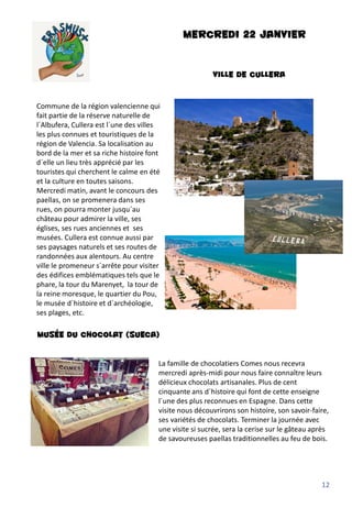 MERCREDI 22 JANVIER
VILLE DE CULLERA
12
Commune de la région valencienne qui
fait partie de la réserve naturelle de
l´Albufera, Cullera est l´une des villes
les plus connues et touristiques de la
région de Valencia. Sa localisation au
bord de la mer et sa riche histoire font
d´elle un lieu très apprécié par les
touristes qui cherchent le calme en été
et la culture en toutes saisons.
Mercredi matin, avant le concours des
paellas, on se promenera dans ses
rues, on pourra monter jusqu´au
château pour admirer la ville, ses
églises, ses rues anciennes et ses
musées. Cullera est connue aussi par
ses paysages naturels et ses routes de
randonnées aux alentours. Au centre
ville le promeneur s´arrête pour visiter
des édifices emblématiques tels que le
phare, la tour du Marenyet, la tour de
la reine moresque, le quartier du Pou,
le musée d´histoire et d´archéologie,
ses plages, etc.
MUSÉE DU CHOCOLAT (SUECA)
La famille de chocolatiers Comes nous recevra
mercredi après-midi pour nous faire connaître leurs
délicieux chocolats artisanales. Plus de cent
cinquante ans d´histoire qui font de cette enseigne
l´une des plus reconnues en Espagne. Dans cette
visite nous découvrirons son histoire, son savoir-faire,
ses variétés de chocolats. Terminer la journée avec
une visite si sucrée, sera la cerise sur le gâteau après
de savoureuses paellas traditionnelles au feu de bois.
 