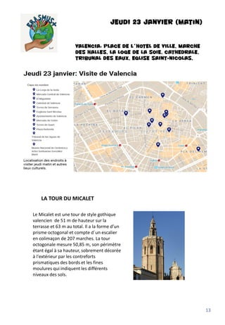JEUDI 23 JANVIER (matin)
VALENCIA: PLACE DE L´HOTEL DE VILLE, MARCHE
DES HALLES, LA LOGE DE LA SOIE, CATHEDRALE,
TRIBUNAL DES EAUX, EGLISE SAINT-NICOLAS,
Le Micalet est une tour de style gothique
valencien de 51 m de hauteur sur la
terrasse et 63 m au total. Il a la forme d’un
prisme octogonal et compte d´un escalier
en colimaçon de 207 marches. La tour
octogonale mesure 50,85 m, son périmètre
étant égal à sa hauteur, sobrement décorée
à l'extérieur par les contreforts
prismatiques des bords et les fines
moulures qui indiquent les différents
niveaux des sols.
LA TOUR DU MICALET
13
 