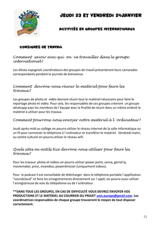 JEUDI 23 et vendredi 24JANVIER
ACTIVITÉS EN GROUPES INTERNATIONAUX
Consignes de travail
Comment savoir avec qui on va travailler dans le groupe
international?
Les élèves espagnols coordinateurs des groupes de travail présenteront leurs camarades
correspondants pendant la journée de bienvenue.
Comment devrons-nous réunir le matériel pour faire les
travaux?
Les groupes de photo et vidéo devront réunir tout le matériel nécessaire pour faire le
reportage photo et vidéo. Pour cela, les responsables de ces groupes créeront un groupe
whatsapp avec les membres de l´équipe avec la finalité de réunir dans un même endroit le
matériel à utiliser pour les travaux.
Comment pourrons-nous envoyer notre matériel à l´ordinateur?
Jeudi après-midi au collège on pourra utiliser le réseau internet de la salle informatique ou
un fil pour connecter le téléphone à l´ordinateur et transférer le matériel. Vendredi matin,
au centre culturel on pourra utiliser le réseau wifi.
Quels sites ou outils tice devrons-nous utiliser pour faire les
travaux?
Pour les travaux photo et vidéos on pourra utiliser power point, canva, genial.ly,
moviemaker, prezi, vivavideo, powerdirector (uniquement videos).
Pour le podcast il est conseillable de télécharger dans le téléphone portable l´applilcation
“soundcloud” et faire les enregistrements directement sur l´appli; on pourra aussi utiliser
l´enregistreuse de voix du télépohone ou de l´ordinateur.
**DANS TOUS LES GROUPES, EN CAS DE DIFFICULTÉ VOUS DEVREZ ENVOYER VOS
PRODUCTIONS ET LE MATÉRIEL AU COURRIER DU PROJET unis.europe@gmail.com. Les
coordinatrices responsables de chaque groupe trouveront le moyen de tout disposer
correctement.
15
 