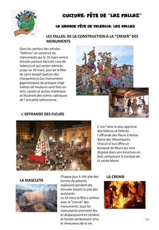 CULTURE: FÊTE DE “Las fallas”
LA GRANDE FÊTE DE VALENCIA: LAS FALLAS
LES FALLAS: DE LA CONSTRUCTION À LA “CREMÀ” DES
MONUMENTS
L´OFFRANDE DES FLEURS
LA CREMÁ
LA MASCLETÁ
Dans les ateliers des artistes
“falleros” on construit les
monuments qui le 16 mars seront
dressés partout dans les rues de
Valencia et qui seront admirés
jusqu´au 19 mars, jour de la fête
de saint Joseph (patron des
charpentiers).Ces monuments
gigantestques de presque vingt
mètres de hauteurs sont faits en
bois, carton et autres matériaux
et illustrent des scènes satiriques
de l´actualité valencienne.
C´est l´acte le plus apprécié
des falleros et falleras:
l´offrande des fleurs à Notre-
dame des Désemparés.
Chacun d´eux offre un
bouquet de fleurs qui sera
disposé dans uns structure en
bois composant la tunique de
la sainte Marie.
Chaque jour à 14h pile des
tonnes de pétards
explosent pendant dix
minutes faisant la joie des
assistants.
Le 19 mars la fête s`achève
avec la “cremá” des
monuments: tous les
monuments prennent feu
et disparaissent en cendres
et fumée symbolisant ainsi
le renouveau de la vie.
18
 