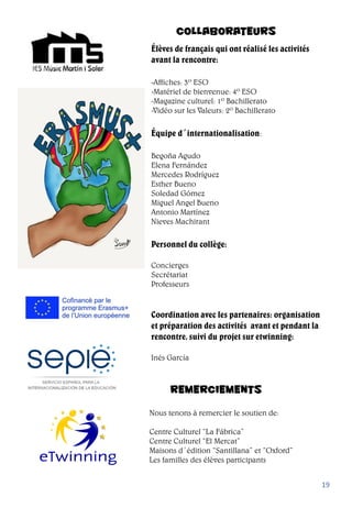 COLLABORATEURS
Élèves de français qui ont réalisé les activités
avant la rencontre:
-Affiches: 3º ESO
-Matériel de bienvenue: 4º ESO
-Magazine culturel: 1º Bachillerato
-Vidéo sur les Valeurs: 2º Bachillerato
Équipe d´internationalisation:
Begoña Agudo
Elena Fernández
Mercedes Rodríguez
Esther Bueno
Soledad Gómez
Miguel Angel Bueno
Antonio Martínez
Nieves Machirant
Personnel du collège:
Concierges
Secrétariat
Professeurs
Coordination avec les partenaires: organisation
et préparation des activités avant et pendant la
rencontre, suivi du projet sur etwinning:
Inés García
19
REMERCIEMENTS
Nous tenons à remercier le soutien de:
Centre Culturel “La Fábrica”
Centre Culturel “El Mercat”
Maisons d´édition “Santillana” et “Oxford”
Les familles des élèves participants
 
