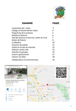 2
SOMMAIRE PAGES
Localisation des visites 3
Collège et Vicente Martin i Soler 4
Programme de la semaine 5
Mislata et Valencia 6
Cité des Sciences et des Arts, Jardin du Turia 7
Atelier de Poterie 8
La Albufera 10
Concours de paellas 11
Cullera et musée du chocolat 12
Valencia: centre ville 13
Activités en groupes 15
Culture: gastronomie 17
Culture: las Fallas 18
Collaborateurs et remerciements 19
 