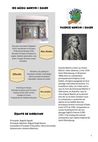 IES MÚSIC MARTIN I SOLER
Vicente Martín y Soler ou Vicent
Martín i Soler (Valence, 2 mai 1754 -
Saint-Pétersbourg, le 30 janvier
1806) était un compositeur
principalement d'opéras et de
ballets, d'origine espagnole et d'un
prestige international reconnu. Il a
travaillé en Italie, où il était connu
sous le nom de (Vincenzo) Martini il
Valenziano, en Autriche, sous le
nom d'Ignaz Martini et au dernier
tiers de sa vie dans l'empire russe.
Le compositeur a présenté ses
opéras et ses ballets dans les
principaux centres musicaux d’Italie
entre 1777 et 1785, remportant un
succès foudroyant lors de son
passage fugitif à Vienne (1785-
1787). Il fut embauché comme
compositeur par l’opéra impérial de
Saint-Pétersbourg.
Équipe de direction
Principale: Begoña Agudo
Principale Adjointe: Miguel Angel Bueno
Conseillère Principale d´Education: Elena Fernández
Gestionnaire: Antonio Martínez
Vicente Martin i Soler
4
 