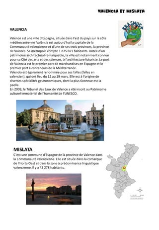 VALENCIA et MISLATA
VALENCIA
Valence est une ville d'Espagne, située dans l'est du pays sur la côte
méditerranéenne .València est aujourd'hui la capitale de la
Communauté valencienne et d'une de ses trois provinces, la province
de Valence. Sa métropole compte 1 875 691 habitants. Dotée d'un
patrimoine architectural remarquable, la ville est notamment connue
pour sa Cité des arts et des sciences, à l'architecture futuriste. Le port
de Valencia est le premier port de marchandises en Espagne et le
premier port à conteneurs de la Méditerranée.
Valencia est également renommée pour ses fallas (falles en
valencien), qui ont lieu du 12 au 19 mars. Elle est à l'origine de
diverses spécialités gastronomiques, dont la plus 6connue est la
paella.
En 2009, le Tribunal des Eaux de Valence a été inscrit au Patrimoine
culturel immatériel de l'humanité de l'UNESCO.
MISLATA
C´est une commune d'Espagne de la province de Valence dans
la Communauté valencienne. Elle est située dans la comarque
de l'Horta Oest et dans la zone à prédominance linguistique
valencienne. Il y a 43 278 habitants.
 