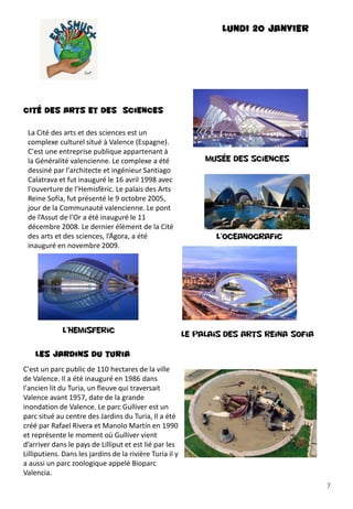 LUNDI 20 JANVIER
CITÉ DES ARTS ET DES sciences
L’Oceanografic
La Cité des arts et des sciences est un
complexe culturel situé à Valence (Espagne).
C'est une entreprise publique appartenant à
la Généralité valencienne. Le complexe a été
dessiné par l'architecte et ingénieur Santiago
Calatrava et fut inauguré le 16 avril 1998 avec
l'ouverture de l’Hemisfèric. Le palais des Arts
Reine Sofía, fut présenté le 9 octobre 2005,
jour de la Communauté valencienne. Le pont
de l’Assut de l'Or a été inauguré le 11
décembre 2008. Le dernier élément de la Cité
des arts et des sciences, l’Ágora, a été
inauguré en novembre 2009.
Musée des sciences
L’hemisferic
Le palais des arts reina sofia
Les jardins du turia
C'est un parc public de 110 hectares de la ville
de Valence. Il a été inauguré en 1986 dans
l'ancien lit du Turia, un fleuve qui traversait
Valence avant 1957, date de la grande
inondation de Valence. Le parc Gulliver est un
parc situé au centre des Jardins du Turia, Il a été
créé par Rafael Rivera et Manolo Martín en 1990
et représente le moment où Gulliver vient
d’arriver dans le pays de Lilliput et est lié par les
Lilliputiens. Dans les jardins de la rivière Turia il y
a aussi un parc zoologique appelé Bioparc
Valencia.
7
 