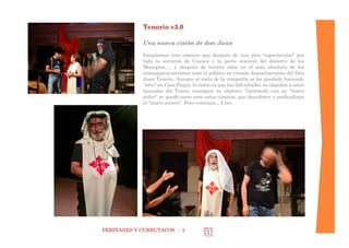 PERIÑANES Y CURRUTACOS - 3 
Tenorio v3.0 
Una nueva visión de don Juan 
Imagínense tres cómicos que después de una gira “espectacular” por toda la serranía de Cuenca y la parte oriental del desierto de los Monegros…, y después de treinta años en el más absoluto de los anonimatos estrenan ante el público su versión descacharrante del Don Juan Tenorio. Aunque el resto de la compañía se ha quedado haciendo "arte" en Casa Paqui, lo cierto es que las dificultades no impiden a estos lanzados del Teatro conseguir su objetivo. Grotowski con su "teatro pobre" se quedó corto ante estos cómicos, que descubren y profundizan el "teatro mísero". Pero estrenan... Creo 
 