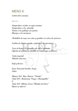 MENÚ 6
72,00 € (IVA. Incluido)
M E N Ú
Langostinos cocidos en agua marina
Langostinos a la plancha
Vieiras a la gallega con jamón
Almejas a la marinera
Medallón de rape con setas y gambas en salsa de mariscos
Sorbete de (limón, mojito, caipiriña o de gin-tonic)
Taco de buey a la parrilla con salsa pimienta
(Graten de patatas y atadillo de espárragos y beicon)
Tarta nupcial
Helado artesano
Café y licores
Cava Freixenet Cordón Negro
Sidra
Blanco D.O. Rías Baixas “Vionta”
Tinto D.O. Monterrey “Crego e Monaguillo”
O
Tinto D.O. Ribeira Sacra “Abadía da Cova”
Aguas y refresco
 
