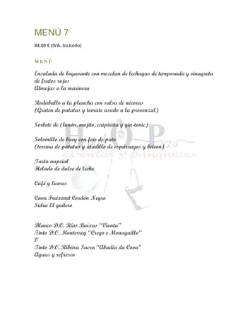 MENÚ 7
84,00 € (IVA. Incluido)
M E N Ú
Ensalada de bogavante con mezclun de lechugas de temporada y vinagreta
de frutos rojos
Almejas a la marinera
Rodaballo a la plancha con salsa de nécoras
(Graten de patatas y tomate asado a la provenzal)
Sorbete de (limón, mojito, caipiriña y gin-tonic)
Solomillo de buey con foie de pato
(terrina de patatas y atadillo de espárragos y beicon)
Tarta nupcial
Helado de dulce de leche
Café y licores
Cava Freixenet Cordón Negro
Sidra El gaitero
Blanco D.O. Rías Baixas “Vionta”
Tinto D.O. Monterrey “Crego e Monaguillo”
O
Tinto D.O. Ribeira Sacra “Abadía da Cova”
Aguas y refresco
 