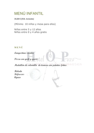 MENÚ INFANTIL
35,00 € (IVA. Incluido)
(Mínimo 10 niños y mesa para ellos)
Niños entre 5 y 12 años
Niños entre 0 y 4 años gratis
M E N Ú
Langostinos cocidos
Pizza con york y queso
Medallón de solomillo de ternera con patatas fritas
Helado
Refrescos
Aguas
 