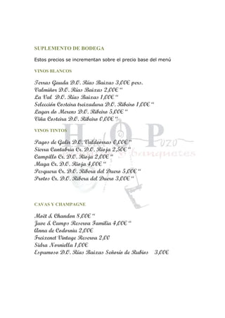 SUPLEMENTO DE BODEGA
Estos precios se incrementan sobre el precio base del menú
VINOS BLANCOS
Terras Gauda D.O. Rías Baixas 3,00€ pers.
Valmiñor D.O. Rías Baixas 2,00€ “
La Val D.O. Rías Baixas 1,00€ “
Selección Costeira treixadura D.O. Ribeiro 1,00€ “
Lagar do Merens D.O. Ribeiro 5,00€ “
Viña Costeira D.O. Ribeiro 0,00€ “
VINOS TINTOS
Pagos de Galir D.O. Valdeorras 0,00€ “
Sierra Cantabria Cr. D.O. Rioja 2,50€ “
Campillo Cr. D.O. Rioja 2,00€ “
Muga Cr. D.O. Rioja 4,00€ “
Pesquera Cr. D.O. Ribera del Duero 5,00€ “
Protos Cr. D.O. Ribera del Duero 3,00€ “
CAVAS Y CHAMPAGNE
Moët & Chandon 8,00€ “
Juve & Camps Reserva Familia 4,00€ “
Anna de Codorniu 2,00€
Freixenet Vintage Reserva 2,00
Sidra Norniella 1,00€
Espumoso D.O. Rías Baixas Señorío de Rubios 3,00€
 