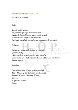 APERITIVOS DE BIENVENIDA N º2
12,00 € (IVA. incluido)
Fríos
Jamón de la cañiza
Empanada Gallega de zamburiñas
Tabla de lomo ibérico y queso semi curado
Cucharilla de mejillón en escabeche
Tosta de pastel de cabracho con mayonesa de aguacate
Calientes
Croquetas caseras de jamón y castañas
Gambas Orly
Mini brocheta de porco celta a la parrilla
Zamburiña con cebolla caramelizada al tostado do Ribeiro
Pulpo a feira
Bebidas
Estación de cava (Copa de bienvenida)
Vinos blanco y tino (elegidos en el menú)
Vermut Martini (Rosso y blanco)
Cerveza
Refrescos, zumos
Aguas
 