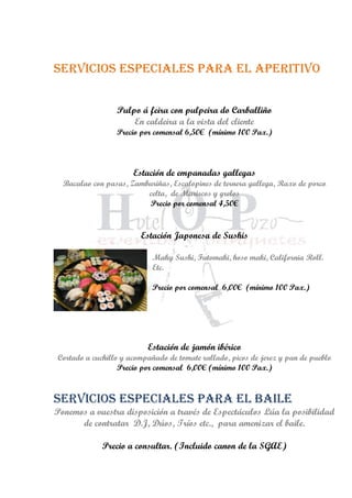 Servicios especiales para el aperitivo
Pulpo á feira con pulpeira do Carballiño
En caldeira a la vista del cliente
Precio por comensal 6,50€ (mínimo 100 Pax.)
Estación de empanadas gallegas
Bacalao con pasas, Zamburiñas, Escalopines de ternera gallega, Raxo de porco
celta, de Mariscos y grelos
Precio por comensal 4,50€
Estación Japonesa de Sushis
Maky Sushi, Futomaki, hoso maki, California Roll.
Etc.
Precio por comensal 6,00€ (mínimo 100 Pax.)
Estación de jamón ibérico
Cortado a cuchillo y acompañado de tomate rallado, picos de jerez y pan de pueblo
Precio por comensal 6,00€ (mínimo 100 Pax.)
Servicios especiales para el Baile
Ponemos a vuestra disposición a través de Espectáculos Lúa la posibilidad
de contratar D.J, Dúos, Tríos etc., para amenizar el baile.
Precio a consultar. (Incluido canon de la SGAE)
 
