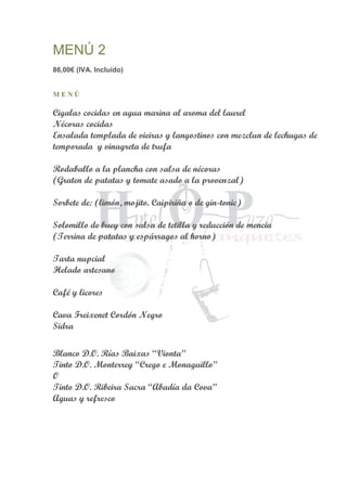MENÚ 2
86,00€ (IVA. Incluido)
M E N Ú
Cigalas cocidas en agua marina al aroma del laurel
Nécoras cocidas
Ensalada templada de vieiras y langostinos con mezclun de lechugas de
temporada y vinagreta de trufa
Rodaballo a la plancha con salsa de nécoras
(Graten de patatas y tomate asado a la provenzal)
Sorbete de: (limón, mojito. Caipiriña o de gin-tonic)
Solomillo de buey con salsa de tetilla y reducción de mencia
(Terrina de patatas y espárragos al horno)
Tarta nupcial
Helado artesano
Café y licores
Cava Freixenet Cordón Negro
Sidra
Blanco D.O. Rías Baixas “Vionta”
Tinto D.O. Monterrey “Crego e Monaguillo”
O
Tinto D.O. Ribeira Sacra “Abadía da Cova”
Aguas y refresco
 