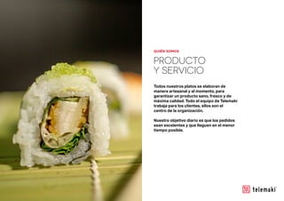 PRODUCTO
Y SERVICIO
Todos nuestros platos se elaboran de
manera artesanal y al momento, para
garantizar un producto sano, fresco y de
máxima calidad. Todo el equipo de Telemaki
trabaja para los clientes, ellos son el
centro de la organización.
Nuestro objetivo diario es que los pedidos
sean excelentes y que lleguen en el menor
tiempo posible.
QUIÉN SOMOS
 