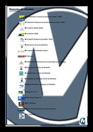 -4-
Relación de clientes:
www.marbellacomunicacion.com
uConfederación nacional de personas sordas. CNSE
uFederación Andaluza de asociaciones de sordos. FAAS.
uFundación Rafael Alberti.
uFundación CNSE.
uFundación Andalucía Accesible. FAAC.
uOservatorio de la Accesibilidad.
uFundación Secretariado Gitano.
uFestimad.
uPublifestival Internacional de la publicidad social. Málaga
uConcejalía de Cultura de Marbella.
uConcejalía de Turismo de Marbella.
uConcejalía de Bienestar Social de Marbella.
uPalacio de ferias y congresos de Marbella.
uCanal Sur 2 TV.
uNew Tang Dynasty TV.
uRTV Marbella.
uESCO, Escuela Superior de Comunicación.
uCIT Marbella
 