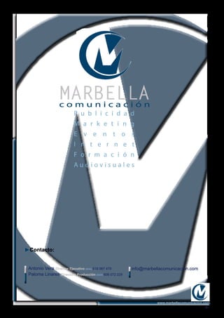►Contacto:
Antonio Vera Director Ejecutivo (0034) 618 987 479
Paloma Linares Directora Producción (0034) 606 072 229
info@marbellacomunicacion.com
-6-
www.marbellacomunicacion.com
MARBELLAc o m u n i c a c i ó n
P u b l i c i d a d
M a r k e t i n g
E v e n t o s
I n t e r n e t
F o r m a c i ó n
A u d i o v i s u a l e s
 