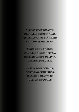 Sueños recurrentes,
palabras conjuntadas,

Sueños cajas sin abrir,
frases en recurrentes,

palabras conjuntadas,
emociones del alma.
frases en cajas sin abrir,
emociones del alma.
Figuras sin rostro,
Figuras sin rostro,
sombras que se alejan,
sombras que se alejan,
recuerdos que quedan,
recuerdos que quedan,
libertad del ser.
libertad del ser.

Pasión derrochada,
deseos no cumplidos,
ilusión y mentiras,
Pasión derrochada,
querer no poder
deseos no cumplidos,
ilusión y mentiras,
querer no poder

 