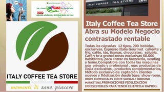 Italy Coffee Tea Store
Abra su Modelo Negocio
contrastado rentable
Todas las cápsulas 12 tipos, 200 bebidas,
exclusivas, Espresso Italia Gourmet caliente y
frio, cafés, tés, tisanas, chocolates, soluble.
Café y te a granel zonas exclusivas 60.000
habitantes, para entrar en hostelería, vending
y home.Compatible con todas las maquinas
uso privado y profesional , mas productos de
Italia exclusivos , productos complementarios,
Método exclusivo de captación clientes
nuevos y fidelización desde base show room.
REDES COMERCIALES COSTE VARIABLE INBOUND
MARKETING.PROMOCIONES FIDELIZACION
IRRESISTIBLES PARA TENER CLIENTELA RAPIDO.
 