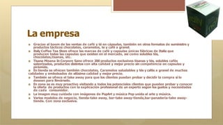 La empresa
🞇 Gracias al boom de las ventas de café y té en cápsulas, también en otros formatos de suministro y
productos tácticos chocolates, caramelos, te y café a granel.
🞇 Italy Coffee Tea Store ofrece las marcas de café y capsulas únicas fábricas de Italia que
producen todas las capsulas que existen en el mercado, así como solubles tés,
chocolates,tisanas, etc.
🞇 Tisana Misana In Corpore Sano ofrece 200 productos exclusivos tisanas y tés, solubles cafés
saborizados, productos distintos con alta calidad y mejor precio sin competencia en capsulas y
pirámide.
🞇 En tienda se ofrecen también chocolates, Caramelos saludables y tés y cafés a granel de muchas
calidades y embolsados de altísima calidad y mejor precio.
🞇 También se ofrece el take away para que los clientes puedan probar y decidir la compra si lo
desean para llevárselo.
🞇 En zona se es muy proactivo visitando a todos los potenciales clientes que pueden probar y conocer
la oferta de productos con la explicación profesional de un experto según los gustos y necesidades
de cada consumidor.
🞇 La imagen muy cuidada con imágenes de PopArt y música Pop unida al arte y música.
🞇 Varios modelos de negocio, tienda-take away, bar-take away-tienda,bar-panadería-take away-
tienda. Con zona exclusiva.
 