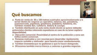 Qué buscamos
🞇 Punto de venta de 30 a 150 metros cuadrados aproximadamente y-o
o
orner dentro de negocio ya operativo, estanco, bar, panadería,
supermercado, papelería, gasolinera, pastelería, heladería, etc.
También modelo Bar, Cafetería. Bakery & Lounge.
🞇 También distribución en auto venta desde donde se quiera visitando
potenciales clientes colocando expositores en caso de no tener capital o
disponibilidad.
🞇 Ubicación comercial: Proximidad al centro de la población y zona con
tráfico centro comercial.
🞇 Personas motivadas y con recursos para desarrollar rápidamente
negocio rentable y motivador para hacerlo crecer constantemente.
🞇 Tambien Inversores que no gestionan o que lo hacen delegando.
🞇 Ofrecemos también marca blanca a cadenas o grandes negocios.
 