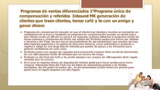 Programas de ventas diferenciados 1ºPrograma único de
compensación y referidos Inbound MK generación de
clientes que traen clientes, tomar café y te con un amigo y
ganar dinero
🞇 Programa de compensación basado en que el cliente trae clientes y muchos se convierten en
vendedores de la marca mediante un programa de compensación cuando un cliente trae a
otro cliente recibe un 10%de la compra en capsulas, si desea adherirse al programa recibe de
forma continua o comisiones del 9
%de sus ventas del 3
%delas ventas que hacen sus clientes
a terceros y del 1
%de las que hacen los vendedores de sus vendedores, que pueden ser muy
altos ingresos superiores a un salario de Direccion General, como autónomos o producto o
regalos a elegir de una larga lista de artículos por puntos. Se apoya y da formacion para
generar vendedores en cada zona.
🞇 El cliente nuevo con equipo de capsulas para provocarle comprar tiene un kid de bienvenida
de con 100 capsulas recibe 30 variadas que no conoce sin cargo.
🞇 Elcliente ya del Club del Café y Te, recibe siempre con compra de 100capsulas 10de regalo
variadas que no conoce.
🞇 En la zona se reparten bonos de degustación bebida gratis para hacer probar para hacer
comprar rellenando ficha del Club con los datos de aniversarios propios y de familia,
navidades, dia del padre la madre, etc., en los aniversarios reciben aviso con premio para
quien hace el regalo sorpresa con otro regalo.
 