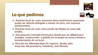 Lo que pedimos
🞇 Elprimer local de cada provincia tiene condiciones especiales
puede ser además delegado o master de zona, con mayores
emolumentos.
🞇 El primer local de cada zona puede ser Master de zona más
amplia.
🞇 Una pequeña inversión inicial para tienda que se utilizará para
muebles, construcción y pedido de arranque en zona y tienda o
transformación de un local.
🞇 Elección de diferentes tipos de negocio, tienda, take
away bar, barpanadería, heladería, club literario.
 