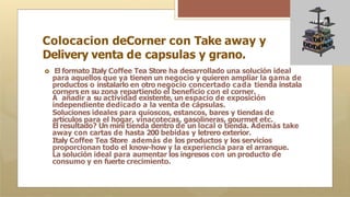 Colocacion deCorner con Take away y
Delivery venta de capsulas y grano.
🞇 El formato Italy Coffee Tea Store ha desarrollado una solución ideal
para aquellos que ya tienen un negocio y quieren ampliar la gama de
productos o instalarlo en otro negocio concertado cada tienda instala
corners en su zona repartiendo el beneficio con el corner.
A añadir a su actividad existente, un espacio de exposición
independiente dedicado a la venta de cápsulas.
Soluciones ideales para quioscos, estancos, bares y tiendas de
artículos para el hogar, vinacotecas, gasolineras, gourmet etc.
El resultado? Un mini tienda dentro de un local o tienda. Además take
away con cartas de hasta 200 bebidas y letrero exterior.
Italy Coffee Tea Store además de los productos y los servicios
proporcionan todo el know-how y la experiencia para el arranque.
La solución ideal para aumentar los ingresos con un producto de
consumo y en fuerte crecimiento.
 