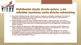 Distribución desde donde quiera y de
referidos reuniones venta directa-networking
🞇 Se puede distribuir desde donde quiera, empresa, particular, hosteleria. Se trata de
visitar las empresas de la zona, comercios, fabricas, particulares y presentar los
productos pero sin tienda o córner.
🞇 Lógicamente es mucho mas rentable tener tienda o córner pero en caso de no
tener posibilidad de recursos económicos es una opcion adecuada, se puede tener
tienda on line y show room para mostrar productos y en las visitas dar a probar para
hacer comprar
🞇 Crear puntos de venta con tarifa intermedia en zona, el margen desde fabrica es
alto se reparte el beneficio con tarifa intermedia para crear puntos de venta en la
zona que compran pequeñas cantidades y lo revenden.
🞇 Crear equipo multinivel si lo hace directamente a comisión dirigirse a la central.
Posibilidad de entrar como Agente del programa de venta directa con reuniones a
domicilio, hoteles, cafeterías o empresas creando su gran equipo de venta directa
a tres niveles posibilidad enorme.
 