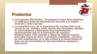 Productos
🞇 Las capsulas 200 bebidas , 12 capsulas y mono dosis exclusivas
de Italia para todas las maquinas del mercado y la nuestra
exclusiva y todo el granel.
🞇 La compañía nace de la experiencia de muchos años en el
mundo de las bebidas, cafés, tisanas, tés, chocolates, solubles
de sus fundadores y fabricantes muy especializados
exclusivamente solo en la fabricación de capsulas.
Nuestros Goute Café estudian y eligen las mejores mezclas
para estar seguro de tener un producto consistente , exclusivo,
en café espectacular, en la alta calidad y al mismo tiempo en
línea con las necesidades de los consumidores requieren a
bajo precio.
 