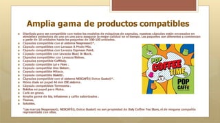 Amplia gama de productos compatibles
🞇 Diseñado para ser compatible con todos los modelos de máquinas de capsulas, nuestras cápsulas están envasadas en
atmósfera protectora de uno en uno para asegurar la mejor calidad en el tiempo. Los paquetes son diferentes y comienzan
a partir de 10 unidades hasta los paquetes de 100-150 unidades.
🞇 Cápsulas compatible con el sistema Nespresso®*.
🞇 Cápsula compatibles con Lavazza A Modo Mio.
🞇 Cápsula compatibles con Lavazza Espresso Point.
🞇 Cápsula compatible con Lavazza Blue/ I
n Black.
🞇 Cápsulas compatibles con Lavazza Bidose.
🞇 Capsulas compatible Caffitaly.
🞇 Capsula compatible Lui e Fiore .
🞇 Capsula compatible Uno Sistem .
🞇 Capsula compatible Mitaca.
🞇 Capsula compatible Bialetti .
🞇 Cápsulas compatible con el sistema NESCAFÉ® Dolce Gusto®*.
🞇 Mono dosis en papel 44 mm ESE sistema.
🞇 Cápsula compatibles Termozeta .
🞇 Bolsitas en papel para Moka.
🞇 Café en grano.
🞇 Amplia gama de tés, infusiones y cafés saborizados .
🞇 Tisanas.
🞇 Solubles.
*Las marcas Nespresso®, NESCAFÉ®, Dolce Gusto® no son propiedad de Italy Coffee Tea Store, ni de ninguna compañía
representada con ellas.
 