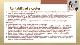 Rentabilidad y costes
🞇 La rentabilidad es alta sobre el doble del precio de compra del distribuidor lo que permite
estar en punto de beneficio fácilmente.
🞇 La previsión como tienda de 35 m2 es un coste medio de 20.000 € según estado y arranque de
máquinas y productos de 17.000 €el primer local de cada provincia tiene condiciones
especiales y puede ser Master de zona exclusiva obteniendo ingresos adicionales por ser el
guía de zona más amplia.
🞇 Se prevé ser una o dos personas para tienda una en tienda otra visitando zona amplia
exclusiva.
🞇 Con resultados muy conservativos sin contar el multinivel.
🞇 Se prevé mínimo siguiendo la pauta del negocio sin MLM a los 12 meses estar sobre 5.000 €
mes de beneficio después de gastos, 2 años sobre 10.000 € mes de beneficio, y 3 años sobre
20.000 €mes de beneficio. La previsión se puede ver en cuenta de explotación, se prevé
colocar 15 maquinas por mes con promoción regalo y hacer clientes nuevos con pack de
bienvenida así como la continuidad con pack de fidelización a clientes constantes.
🞇 Como Corner dentro de otro negocio según actividad y espacio dedicado sobre un 30%
menos y desde el domicilio sobre un 50%menos.
🞇 En todos los casos es rentable aunque lógicamente la mejor opcion es tienda dedicada a ello.
🞇 Solicitamos contactar para ampliar detalles, coja su zona ahora e inicie un negocio que sin
duda le dará grandes satisfacciones.
 