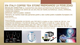 EN ITALY COFFEE TEA STORE PREMIAMOS LA FIDELIDAD
REGALOS DIRECTOS AL SUSCRIPTOR CON ENVIO AUTOMATICO DE PEDIDO MENSUAL O
TRIMESTRAL AUMENTO DE VENTA DE UN 30% MAS DE FORMA AUTOMATICA. CASAS, EMPRESAS,
COMERCIOS,HORECA
EMPRESAS- PARTICULARES- HORECA
Talonario 10 noches hotel dos personas gratis y dos vuelos gratis ciudades Europeas a la
suscripción.
Condiciones en talonarios
REGALOS DIRECTOS
1ºCRISTALERIA BOHEMIA 48 PIEZAS valor PVP 600 € a media un caja y media de 100 Ud., mes
2ºEQUIPO DE OSMOSIS Y FILTRO DE AGUA valor PVP 1200 € a media de 3 cajas 100 Ud. mes
3ºROBOT COCINA CON RECETARIO valor PVP 1300 € a media 4 cajas y media de 100 Ud. mes
4ºCRUCERO DOS PERSONAS MEDITERRANEO valor PVP 1400 € a media de 6 cajas de 100 Ud. mes
Regalos limitados a discreción de tienda y zona y condiciones de entrega y domiciliación bancaria
 