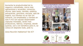 Aumenta la productividad de tu
negocio y socialízate, cierra mas
operaciones y acuerdos, comercio,
oficina, take away, tiendas, estética,
peluquerías, gimnasio, escuela, sala de
espera, tus clientes no se irán sin
comprar, tus empleados y clientes en
solo 4 m2 con equipo dispensador
capsulas monedas, serán mas
productivos, fabrica, empresa, donde
quieras, con o sin beneficio para ti, se
coloca en deposito todo, pide tu
Zona Reunión Hablamos? De ICT
 