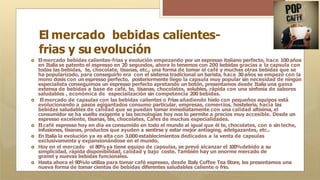 El mercado bebidas calientes-
frias y su evolución
🞇 Elmercado bebidas calientes-frias y evolución empezando por un espresso italiano perfecto, hace 100años
en Italia se patento el espresso en 20 segundos, ahora lo tenemos con 200 bebidas gracias a la capsula con
todas las bebidas, te, chocolate, tisanas, etc., una forma de tomar el café y muchas otras bebidas que se
ha popularizado, para conseguirlo era con el sistema tradicional un barista, hace 30años se empezó con la
mono dosis con un espresso perfecto, posteriormente llego la capsula muy popular sin necesidad de ningún
especialista conseguimos un espresso perfecto apretando un botón, presentamos desde Italia una gama
extensa de bebidas a base de café, te, tisanas, chocolates, solubles, rápida con una sinfonía de sabores
saludables , económica de especialización sin competencia 200 bebidas.
🞇 Elmercado de capsulas con las bebidas calientes o Frias añadiendo hielo con pequeños equipos está
evolucionando a pasos agigantados consumo particular, empresas, comercios, hostelería, hacia las
bebidas saludables de calidad que se puedan tomar inmediatamente con una calidad altísima, el
consumidor se ha vuelto exigente y las tecnologías hoy nos lo permite a precios muy accesible. Desde un
espresso excelente, tisanas, tés, chocolates, Cafes de muchas especialidades.
🞇 Elcafé espresso hoy en dia es consumido en todo el mundo al igual que él te, chocolates, con o sin leche,
infusiones, tisanas, productos que ayuden a sentirse y estar mejor antiaging, adelgazantes, etc..
🞇 En Italia la evolución ya es alta con 3.000establecimientos dedicados a la venta de capsulas
exclusivamente y expansionándose en el mundo.
🞇 Hoy en el mercado el 80%ya tiene equipo de capsulas, se prevé alcanzar el 100%debido a su
simplicidad, rápida disponibilidad, calidad y bajo coste. También hay un enorme mercado de
granel y nuevas bebidas funcionales.
🞇 Hasta ahora el 90%lo utiliza para tomar café espresso, desde Italy Coffee Tea Store, les presentamos una
nueva forma de tomar cientos de bebidas diferentes saludables caliente o frio.
 