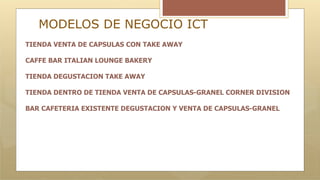 MODELOS DE NEGOCIO ICT
TIENDA VENTA DE CAPSULAS CON TAKE AWAY
CAFFE BAR ITALIAN LOUNGE BAKERY
TIENDA DEGUSTACION TAKE AWAY
TIENDA DENTRO DE TIENDA VENTA DE CAPSULAS-GRANEL CORNER DIVISION
BAR CAFETERIA EXISTENTE DEGUSTACION Y VENTA DE CAPSULAS-GRANEL
 
