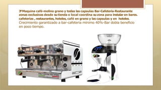 3ºMaquina café-molino grano y todas las capsulas Bar-Cafeteria-Restaurante
zonas exclusivas desde su tienda o local coordina su zona para instalar en bares.
cafeterías , restaurantes, hoteles, café en grano y las capsulas y en hoteles.
Crecimiento garantizado a bar-cafeteria mínimo 40%-Bar dobla beneficio
en poco tiempo.
 