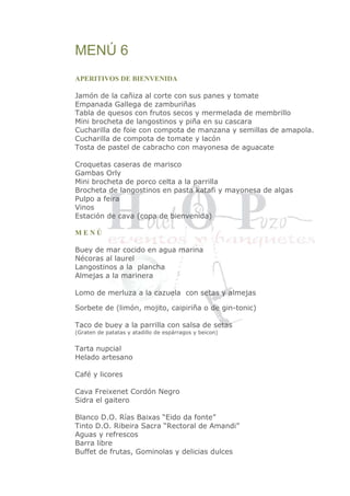 MENÚ 6 
APERITIVOS DE BIENVENIDA 
Jamón de la cañiza al corte con sus panes y tomate 
Empanada Gallega de zamburiñas 
Tabla de quesos con frutos secos y mermelada de membrillo 
Mini brocheta de langostinos y piña en su cascara 
Cucharilla de foie con compota de manzana y semillas de amapola. 
Cucharilla de compota de tomate y lacón 
Tosta de pastel de cabracho con mayonesa de aguacate 
Croquetas caseras de marisco 
Gambas Orly 
Mini brocheta de porco celta a la parrilla 
Brocheta de langostinos en pasta katafi y mayonesa de algas 
Pulpo a feira 
Vinos 
Estación de cava (copa de bienvenida) 
M E N Ú 
Buey de mar cocido en agua marina 
Nécoras al laurel 
Langostinos a la plancha 
Almejas a la marinera 
Lomo de merluza a la cazuela con setas y almejas 
Sorbete de (limón, mojito, caipiriña o de gin-tonic) 
Taco de buey a la parrilla con salsa de setas 
(Graten de patatas y atadillo de espárragos y beicon) 
Tarta nupcial 
Helado artesano 
Café y licores 
Cava Freixenet Cordón Negro 
Sidra el gaitero 
Blanco D.O. Rías Baixas “Eido da fonte” 
Tinto D.O. Ribeira Sacra “Rectoral de Amandi” 
Aguas y refrescos 
Barra libre 
Buffet de frutas, Gominolas y delicias dulces 
 