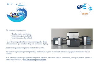 D i g i t a l




En resumen, conseguimos:

      •Tiradas cortas económicas
      •Impresiones personalizadas
      •Impresiones de alta calidad.

 ¡Los libros se pueden hacer incluso en segundos desde
el momento en que el fichero llega a la impresora digital¡

Por lo tanto podemos imprimir desde 1 libro a miles.

En un mes se puede llegar a imprimir 3,5 millones de páginas en color o 5 millones de páginas monocromo o a dos
colores.

Con esta nueva tecnología podemos imprimir: álbumes, fotolibros, tarjetas, calendarios, catálogos, posters, revistas y
libros bajo demanda y todo totalmente personalizado.
 