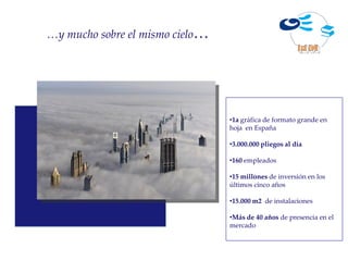 …y mucho sobre el mismo cielo…




                                 •1a gráfica de formato grande en
                                 hoja en España

                                 •3.000.000 pliegos al día

                                 •160 empleados

                                 •15 millones de inversión en los
                                 últimos cinco años

                                 •15.000 m2 de instalaciones

                                 •Más de 40 años de presencia en el
                                 mercado
 