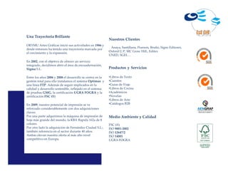 Una Trayectoria Brillante
                                                           Nuestros Clientes
ORYMU Artes Gráficas inició sus actividades en 1986 y
                                                            Anaya, Santillana, Pearson, Bruño, Signo Editores,
desde entonces ha tenido una trayectoria marcada por
                                                           Oxford U.P, MC Graw Hill., Editex
el crecimiento y la expansión.
                                                           UNED, SGEL…

En 2002, con el objetivo de ofrecer un servicio
integrado, decidimos abrir el área de encuadernación,
Sigma S.L.                                                 Productos y Servicios

Entre los años 2006 y 2008 el desarrollo se centra en la   •Libros de Texto
gestión total para ello instalamos el sistema Optimus y    •Cuentos
una línea FTP. Además de seguir implicados en la           •Guías de Viaje
calidad y desarrollo sostenible, reflejado en el sistema   •Libros de Cocina
de pruebas GMG, la certificación UGRA FOGRA y la           •Académicos
certificación FSC (®)                                      •Novelas
                                                           •Libros de Arte
En 2009, nuestro potencial de impresión se ve              •Catálogos B2B
reforzado considerablemente con dos adquisiciones
claves:                                                                                                          AEN-2010-020011

Por una parte adquirimos la máquina de impresión de        Medio Ambiente y Calidad
hoja más grande del mundo, la KBA Rapida 162a de 8
colores.                                                   FSC (®)
Por otro lado la adquisición de Fernández Ciudad S.L:,     ISO 9001-2002
también referencia en el sector durante 40 años.           ISO 12647/2
Ambas elevan nuestra oferta al más alto nivel              ISO 14001
competitivo en Europa.                                     UGRA FOGRA
 