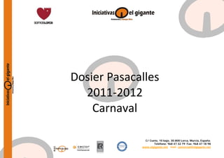  
         
         
         
         
         
         
         
         
         
         
         
         



Dosier Pasacalles  
  2011‐2012 
    Carnaval 
         
         
         
         
         
         

               C/ Cueto, 10 bajo, 30.800 Lorca, Murcia, España.
                     Teléfono: 968 47 32 79 Fax: 968 47 18 98
              www.elgigante.net mail: comercial@elgigante.net
 
